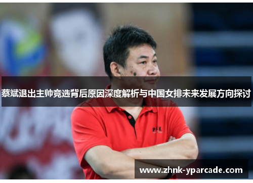蔡斌退出主帅竞选背后原因深度解析与中国女排未来发展方向探讨