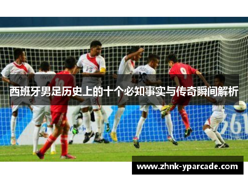 西班牙男足历史上的十个必知事实与传奇瞬间解析