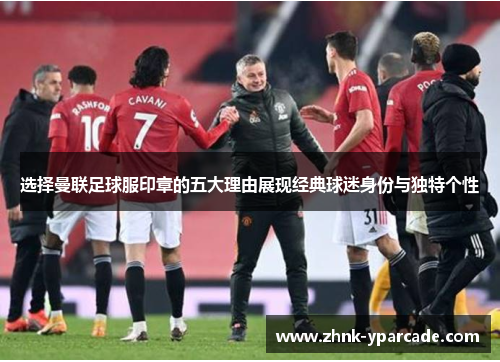 选择曼联足球服印章的五大理由展现经典球迷身份与独特个性