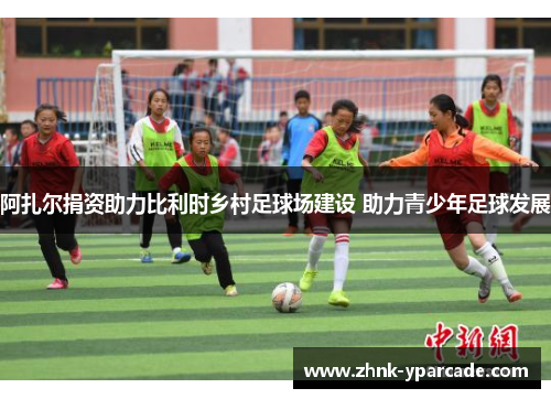 阿扎尔捐资助力比利时乡村足球场建设 助力青少年足球发展