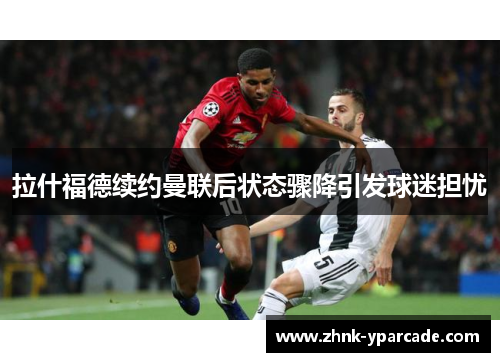 拉什福德续约曼联后状态骤降引发球迷担忧
